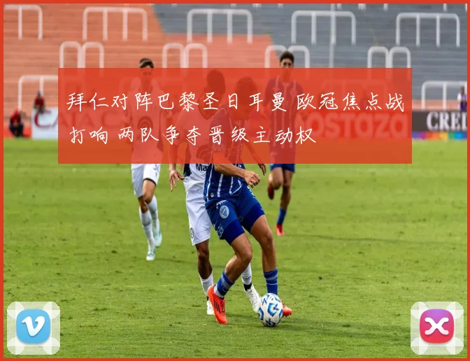 拜仁对阵巴黎圣日耳曼 欧冠焦点战打响 两队争夺晋级主动权
