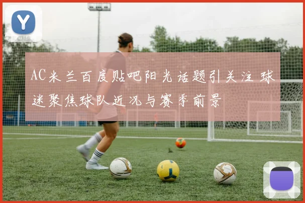 AC米兰百度贴吧阳光话题引关注 球迷聚焦球队近况与赛季前景