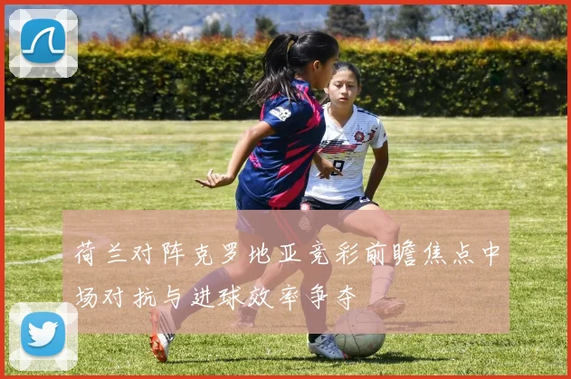 荷兰对阵克罗地亚竞彩前瞻焦点中场对抗与进球效率争夺
