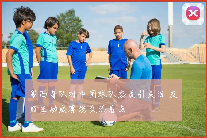 墨西哥队对中国球队态度引关注 友好互动成赛场交流看点