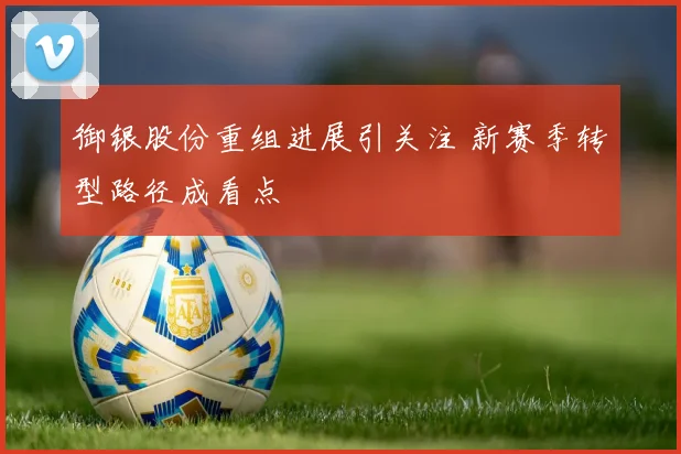 御银股份重组进展引关注 新赛季转型路径成看点