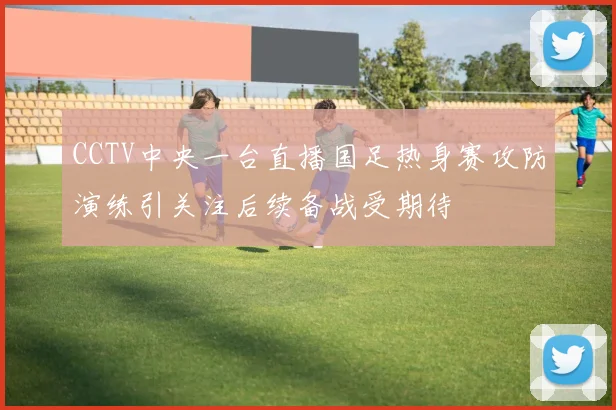 CCTV中央一台直播国足热身赛攻防演练引关注后续备战受期待