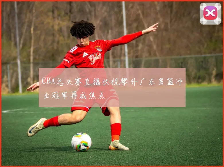CBA总决赛直播收视攀升广东男篮冲击冠军再成焦点