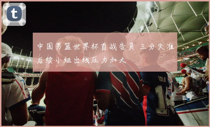 中国男篮世界杯首战告负 三分失准后续小组出线压力加大