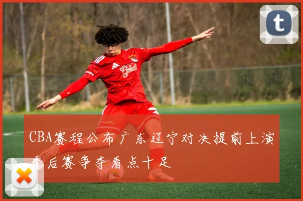 CBA赛程公布广东辽宁对决提前上演季后赛争夺看点十足