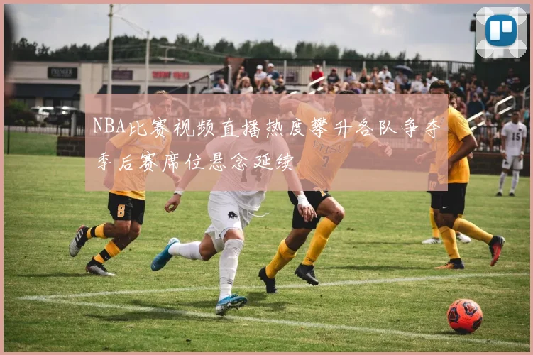 NBA比赛视频直播热度攀升各队争夺季后赛席位悬念延续
