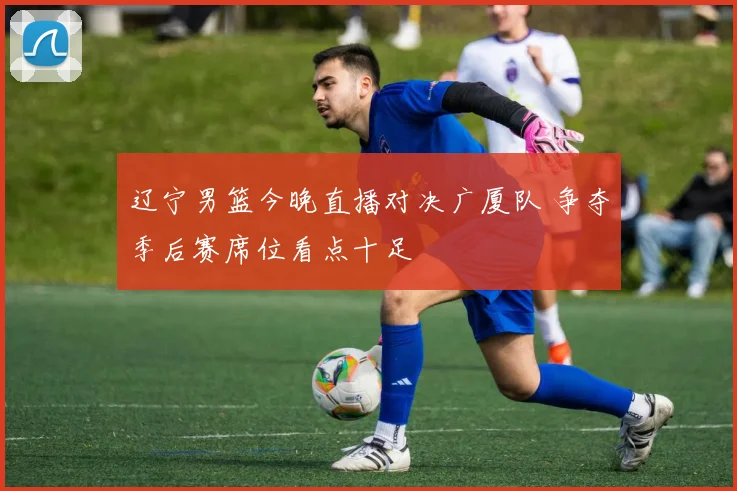 辽宁男篮今晚直播对决广厦队 争夺季后赛席位看点十足