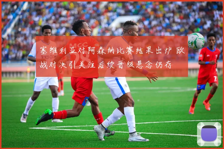 塞维利亚对阿森纳比赛结果出炉 欧战对决引关注后续晋级悬念仍存