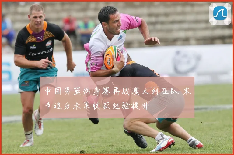 中国男篮热身赛再战澳大利亚队 末节追分未果收获经验提升
