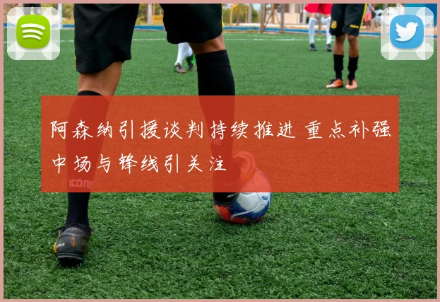阿森纳引援谈判持续推进 重点补强中场与锋线引关注
