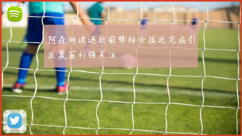 阿森纳追逐新前锋转会接近完成引发夏窗补强关注