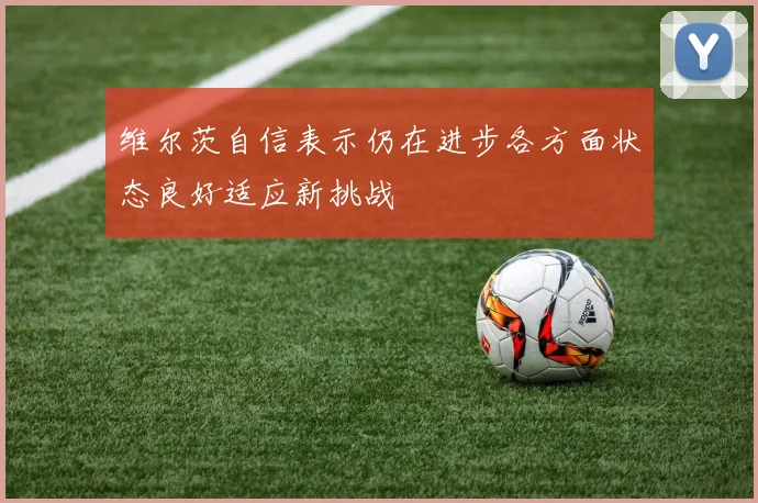 维尔茨自信表示仍在进步各方面状态良好适应新挑战