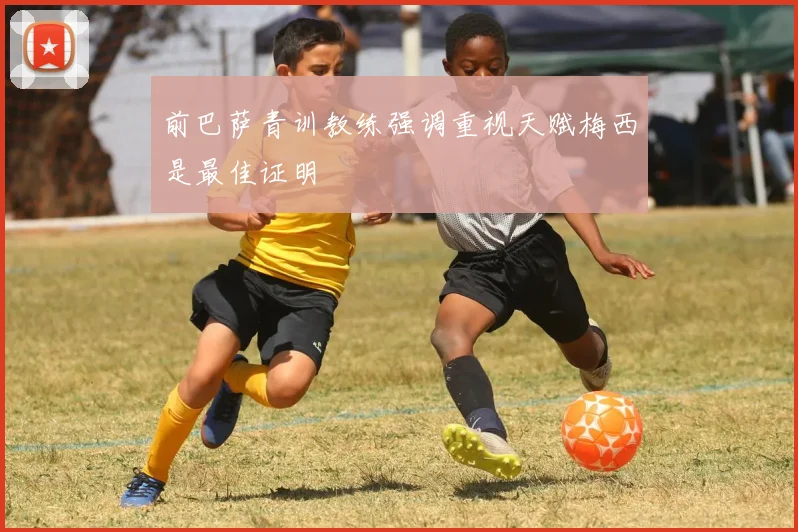 前巴萨青训教练强调重视天赋梅西是最佳证明