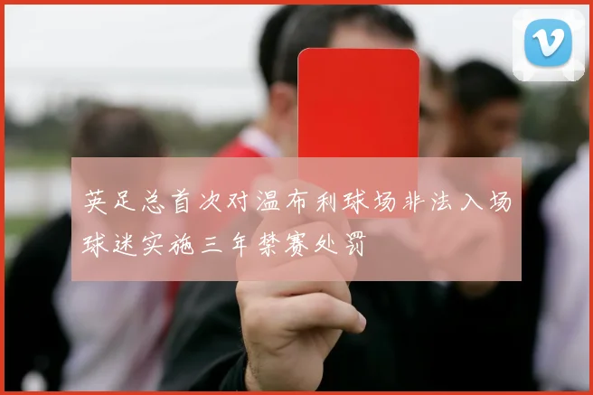 英足总首次对温布利球场非法入场球迷实施三年禁赛处罚
