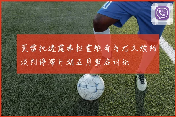 莫雷托透露弗拉霍维奇与尤文续约谈判停滞计划五月重启讨论