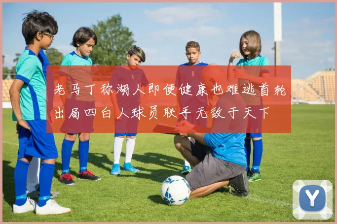 老马丁称湖人即便健康也难逃首轮出局四白人球员联手无敌于天下