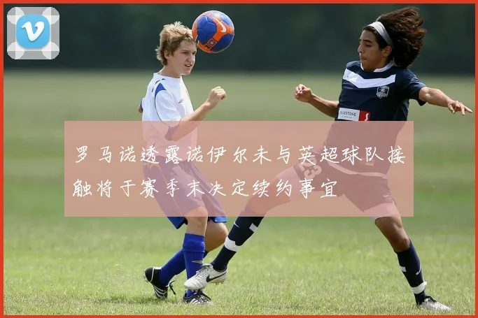 罗马诺透露诺伊尔未与英超球队接触将于赛季末决定续约事宜