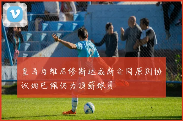 皇马与维尼修斯达成新合同原则协议姆巴佩仍为顶薪球员
