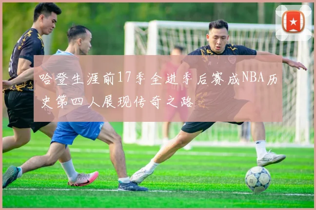 哈登生涯前17季全进季后赛成NBA历史第四人展现传奇之路