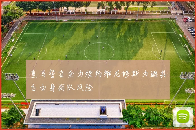 皇马誓言全力续约维尼修斯力避其自由身离队风险