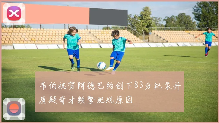 韦伯祝贺阿德巴约创下83分纪录并质疑奇才频繁犯规原因