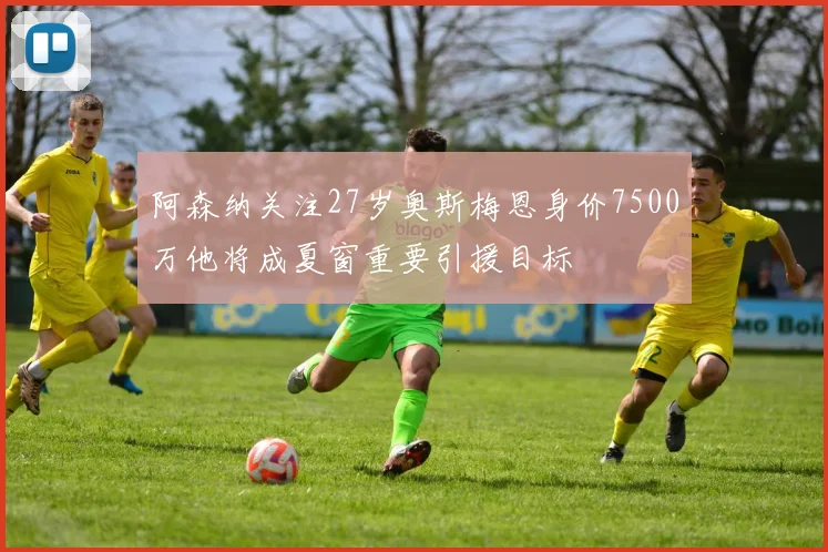 阿森纳关注27岁奥斯梅恩身价7500万他将成夏窗重要引援目标