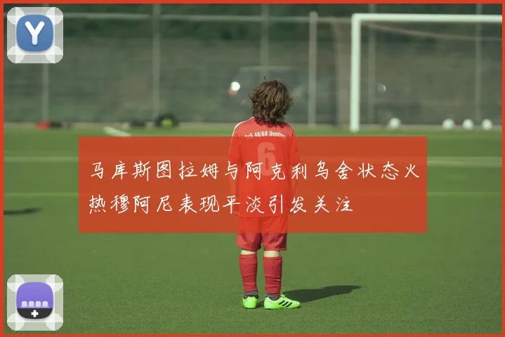 马库斯图拉姆与阿克利乌舍状态火热穆阿尼表现平淡引发关注