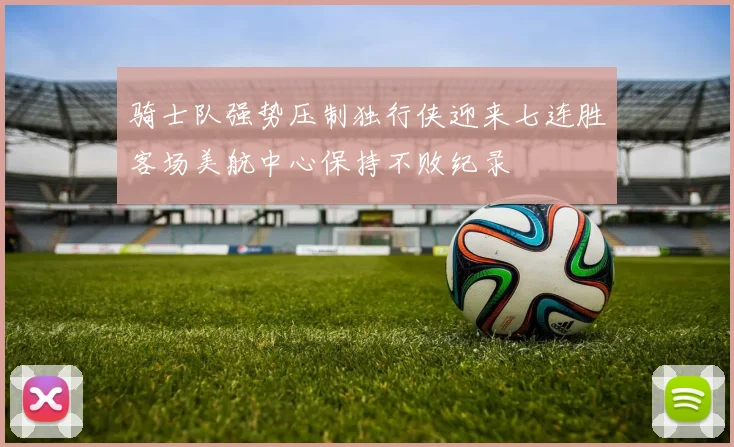 骑士队强势压制独行侠迎来七连胜客场美航中心保持不败纪录