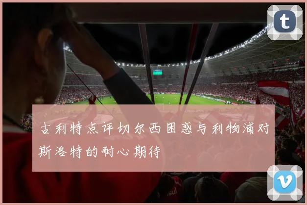 古利特点评切尔西困惑与利物浦对斯洛特的耐心期待