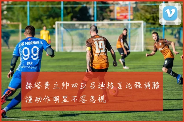 赫塔费主帅回应吕迪格言论强调膝撞动作明显不容忽视