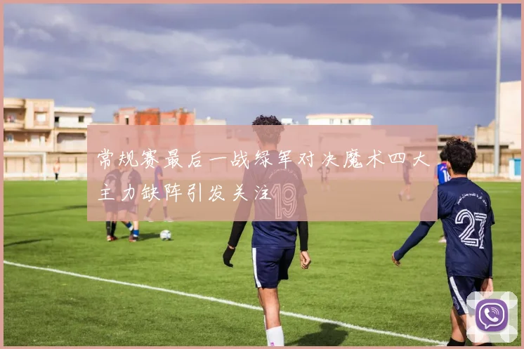 常规赛最后一战绿军对决魔术四大主力缺阵引发关注