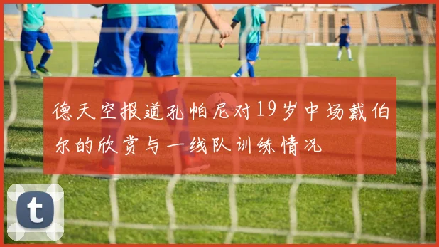 德天空报道孔帕尼对19岁中场戴伯尔的欣赏与一线队训练情况