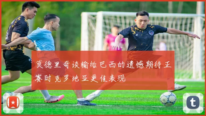 莫德里奇谈输给巴西的遗憾期待正赛时克罗地亚更佳表现