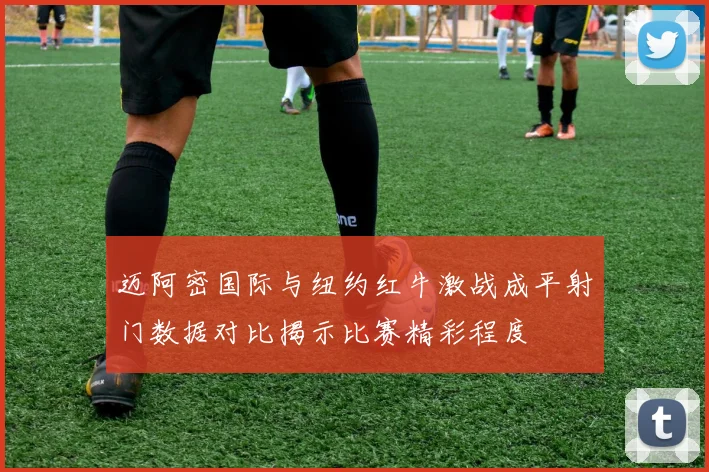 迈阿密国际与纽约红牛激战成平射门数据对比揭示比赛精彩程度