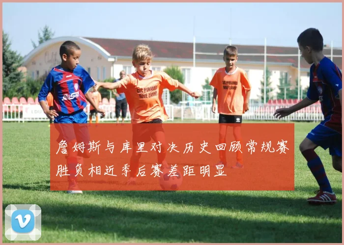 詹姆斯与库里对决历史回顾常规赛胜负相近季后赛差距明显