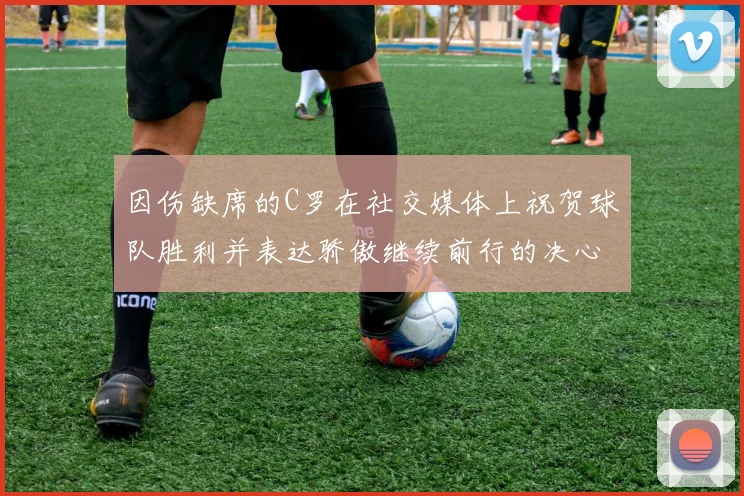 因伤缺席的C罗在社交媒体上祝贺球队胜利并表达骄傲继续前行的决心