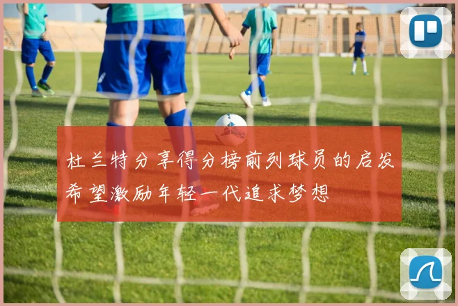 杜兰特分享得分榜前列球员的启发希望激励年轻一代追求梦想