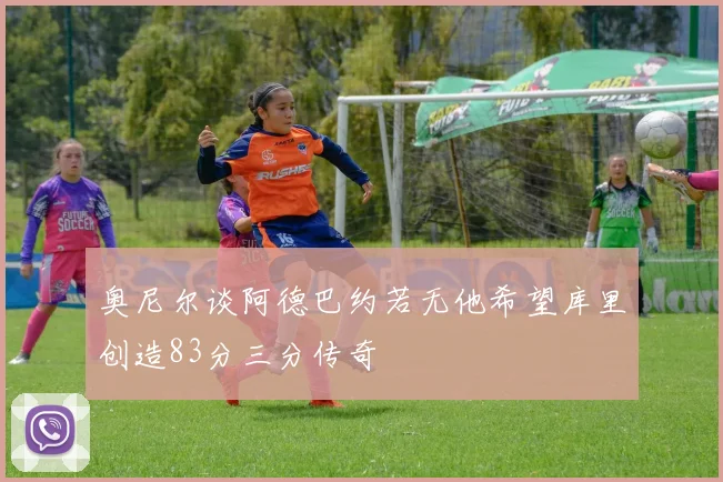 奥尼尔谈阿德巴约若无他希望库里创造83分三分传奇