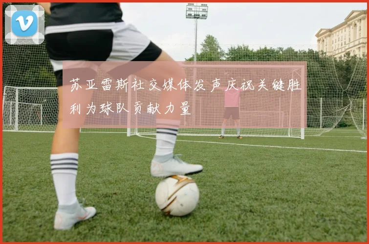 苏亚雷斯社交媒体发声庆祝关键胜利为球队贡献力量