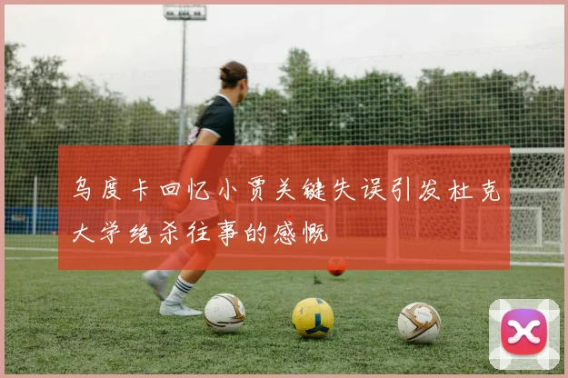 乌度卡回忆小贾关键失误引发杜克大学绝杀往事的感慨