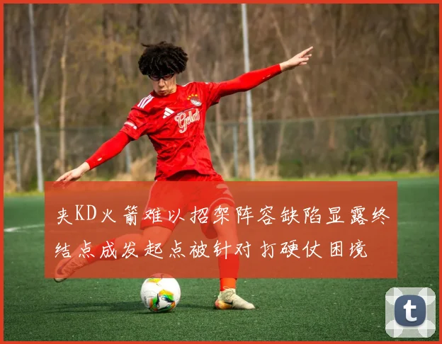 夹KD火箭难以招架阵容缺陷显露终结点成发起点被针对打硬仗困境